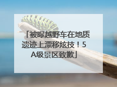 被曝越野车在地质遗迹上漂移炫技！5A级景区致歉